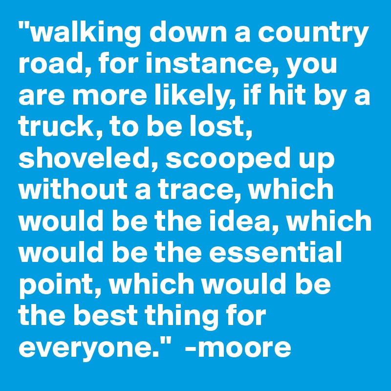 "walking down a country  road, for instance, you are more likely, if hit by a truck, to be lost, shoveled, scooped up without a trace, which would be the idea, which would be the essential point, which would be the best thing for everyone."  -moore