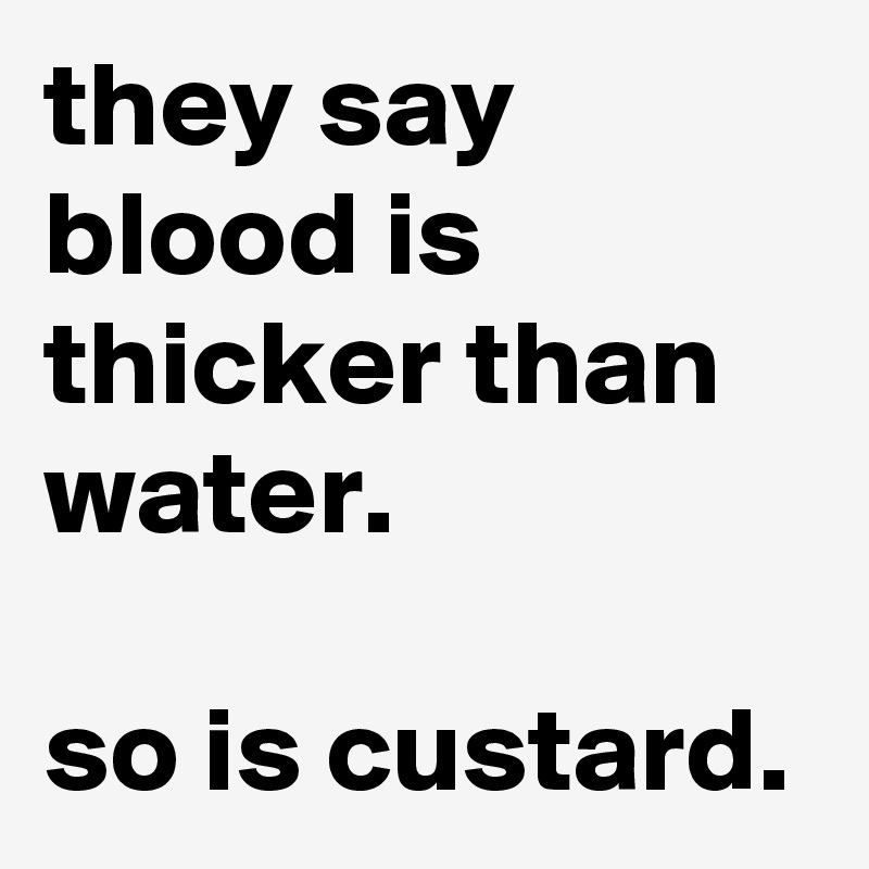 they say blood is thicker than water.

so is custard. 