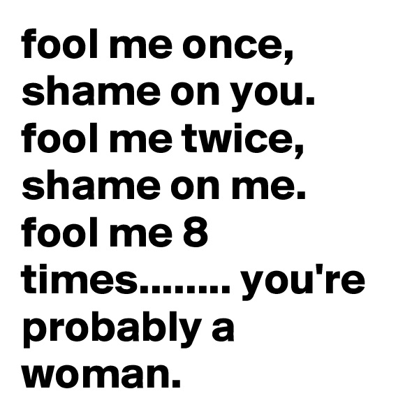 fool me once,  shame on you.  fool me twice, shame on me.  fool me 8 times........ you're probably a woman.
