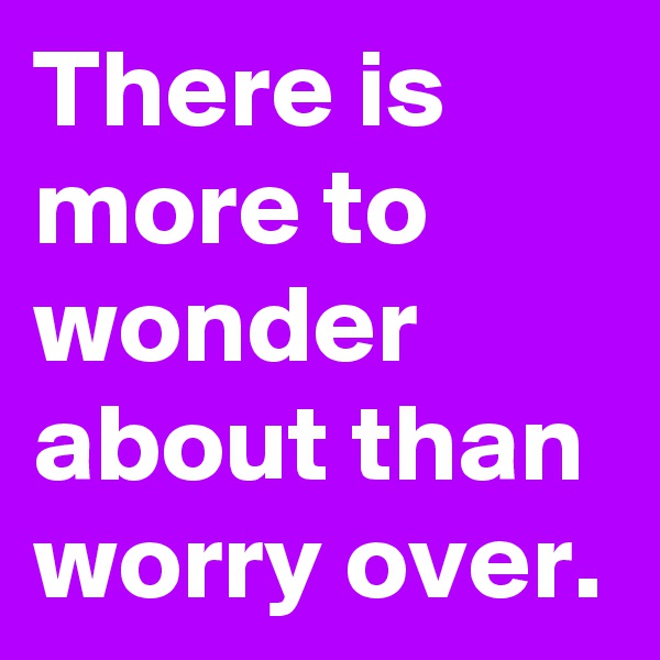 There is more to wonder about than worry over.