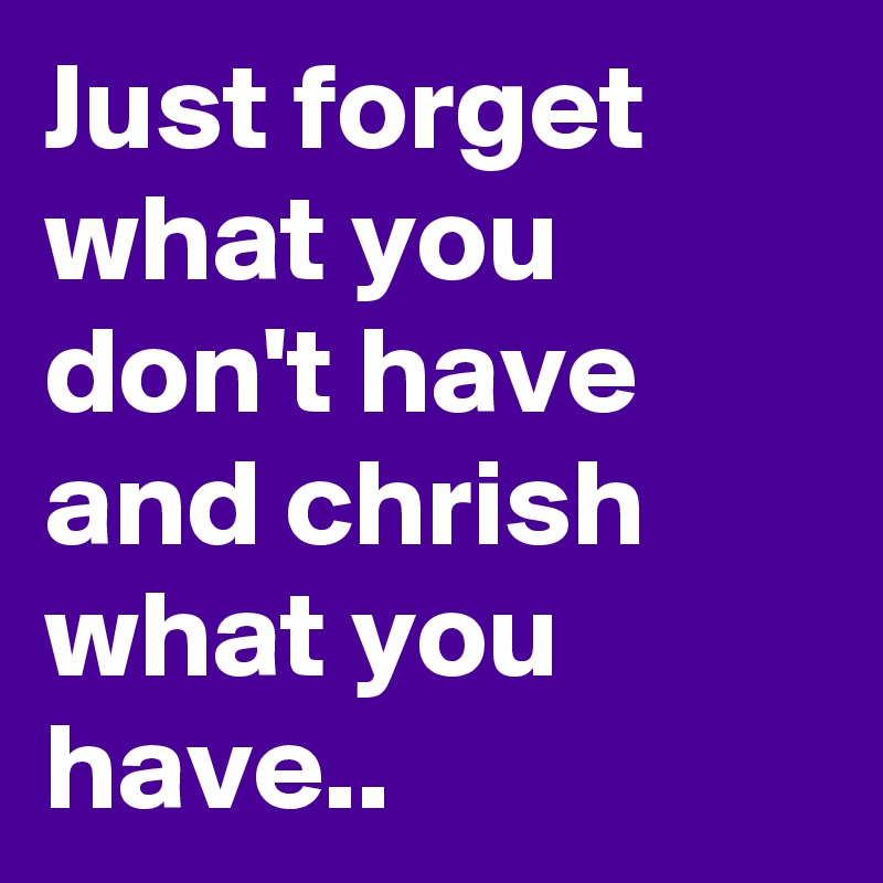 Just forget what you don't have and chrish what you have..
