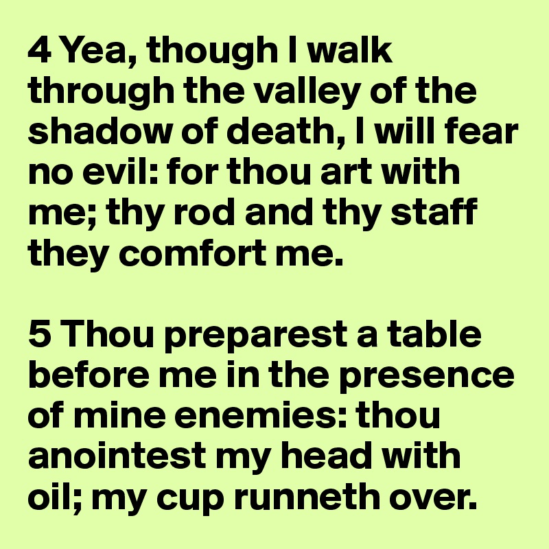 4 Yea, though I walk through the valley of the shadow of death, I will fear no evil: for thou art with me; thy rod and thy staff they comfort me.

5 Thou preparest a table before me in the presence of mine enemies: thou anointest my head with oil; my cup runneth over.