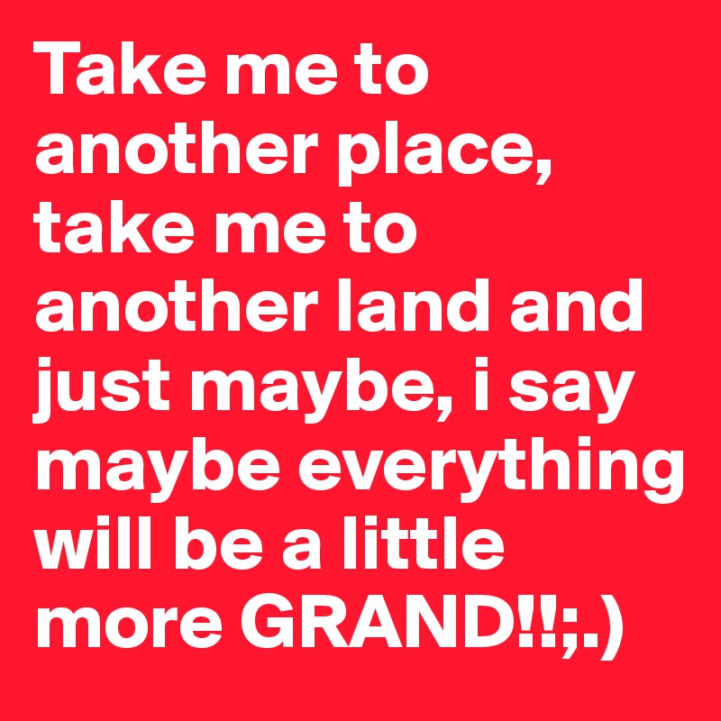 Take me to another place, take me to another land and just maybe, i say maybe everything will be a little more GRAND!!;.)        