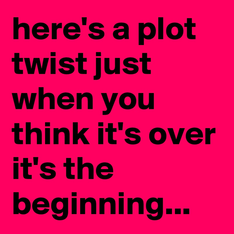 here's a plot twist just when you think it's over it's the beginning...