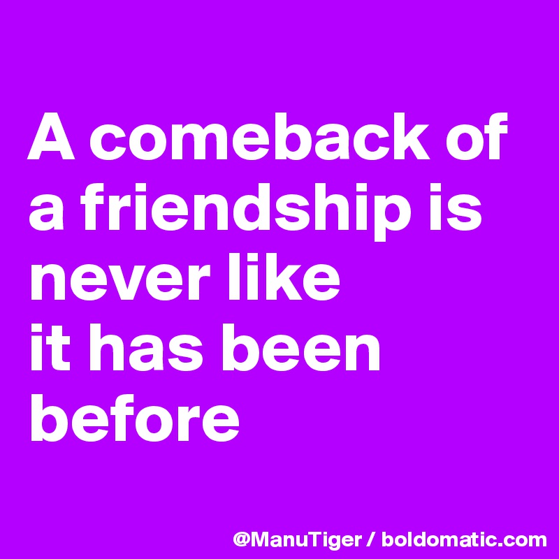 
A comeback of a friendship is never like 
it has been before
