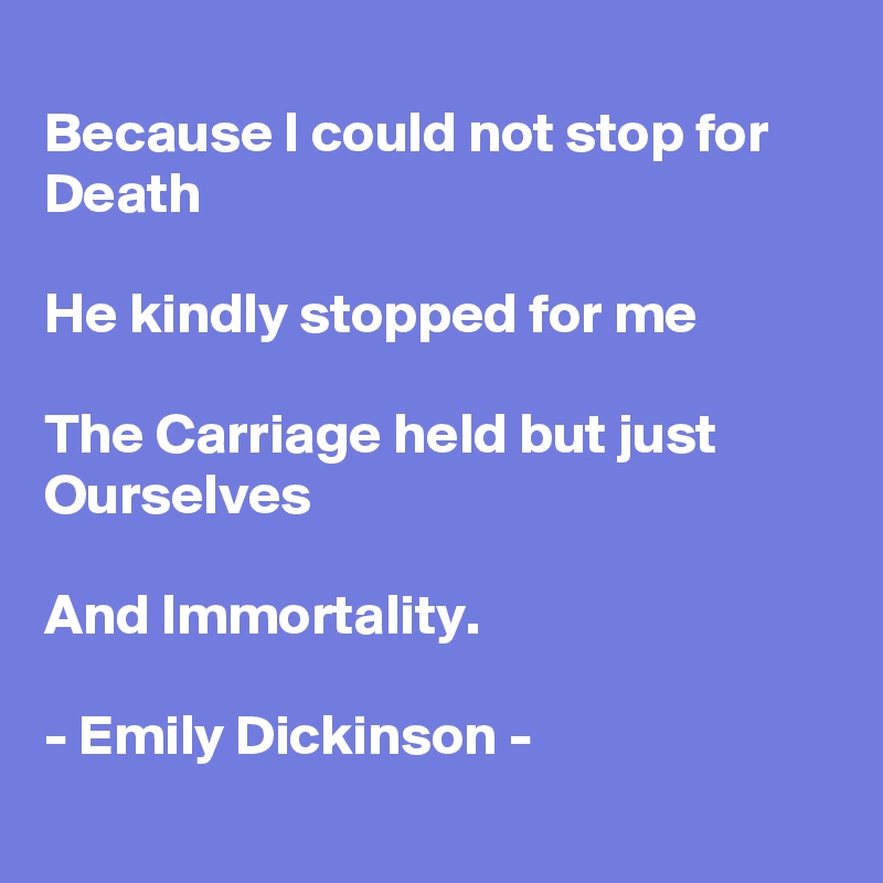 
Because I could not stop for Death

He kindly stopped for me

The Carriage held but just Ourselves

And Immortality.

- Emily Dickinson -
