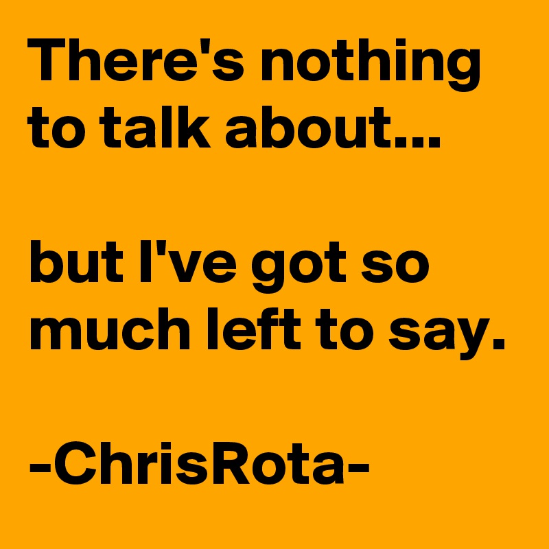 There's nothing to talk about...

but I've got so much left to say.

-ChrisRota-