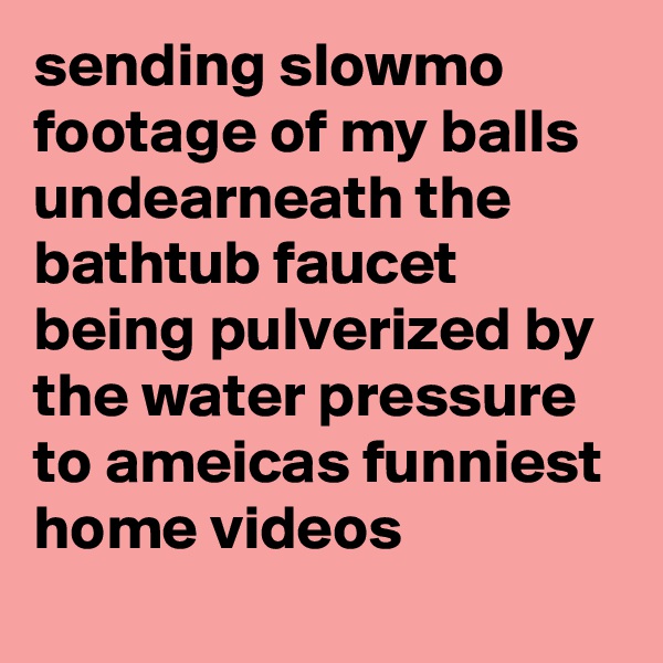 sending slowmo footage of my balls undearneath the bathtub faucet being pulverized by the water pressure to ameicas funniest home videos