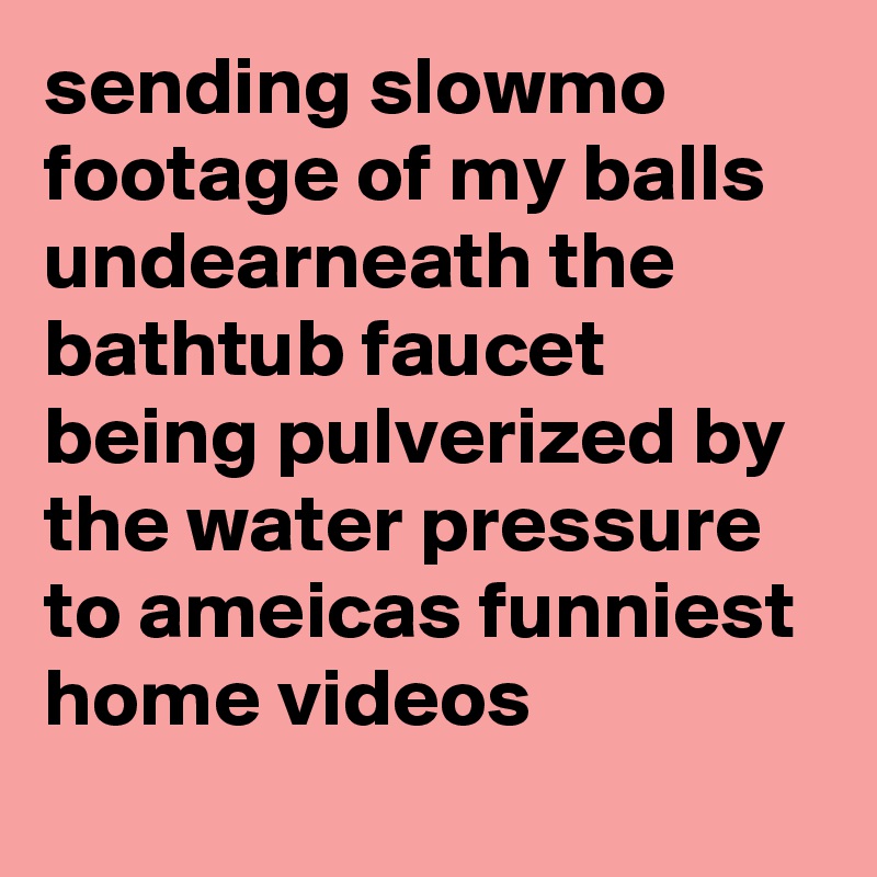 sending slowmo footage of my balls undearneath the bathtub faucet being pulverized by the water pressure to ameicas funniest home videos