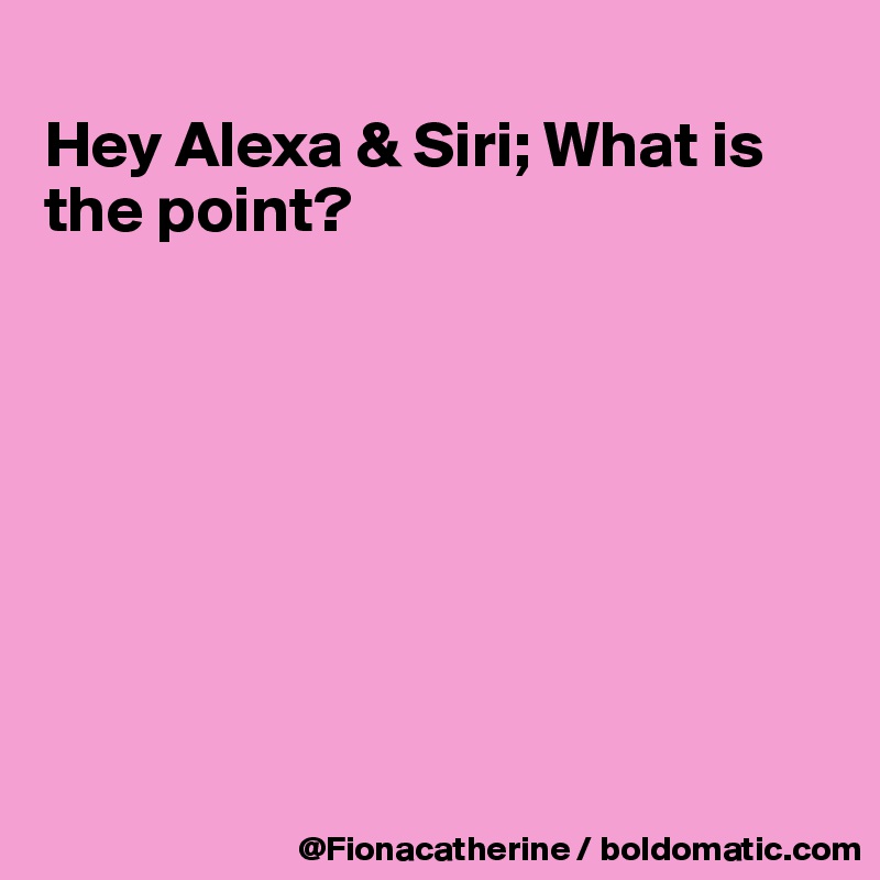 
Hey Alexa & Siri; What is
the point?








