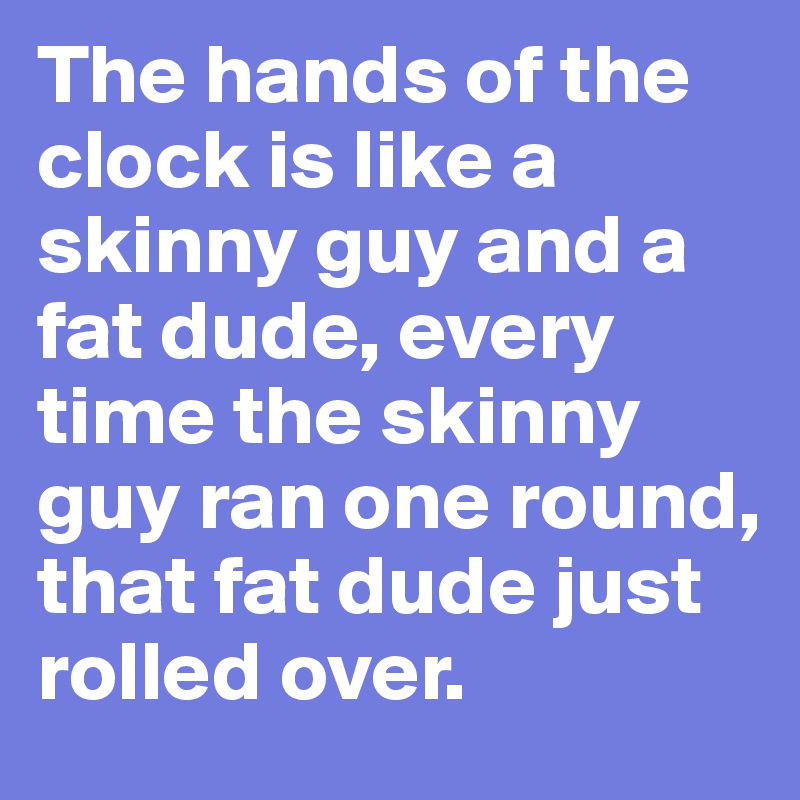 The hands of the clock is like a skinny guy and a fat dude, every time the skinny guy ran one round, that fat dude just rolled over.