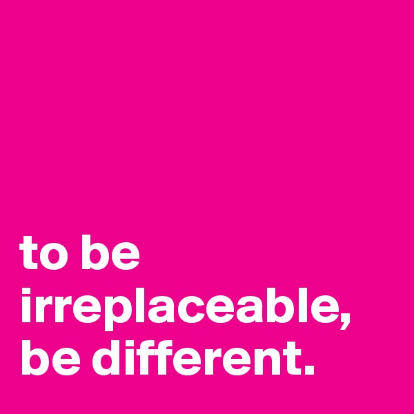 



to be irreplaceable, be different. 