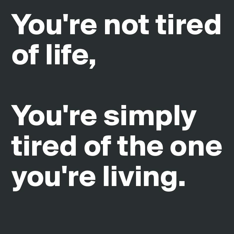 You're not tired of life,

You're simply tired of the one you're living.