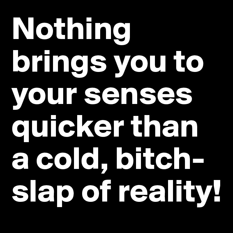 Nothing brings you to your senses quicker than a cold, bitch-slap of reality!
