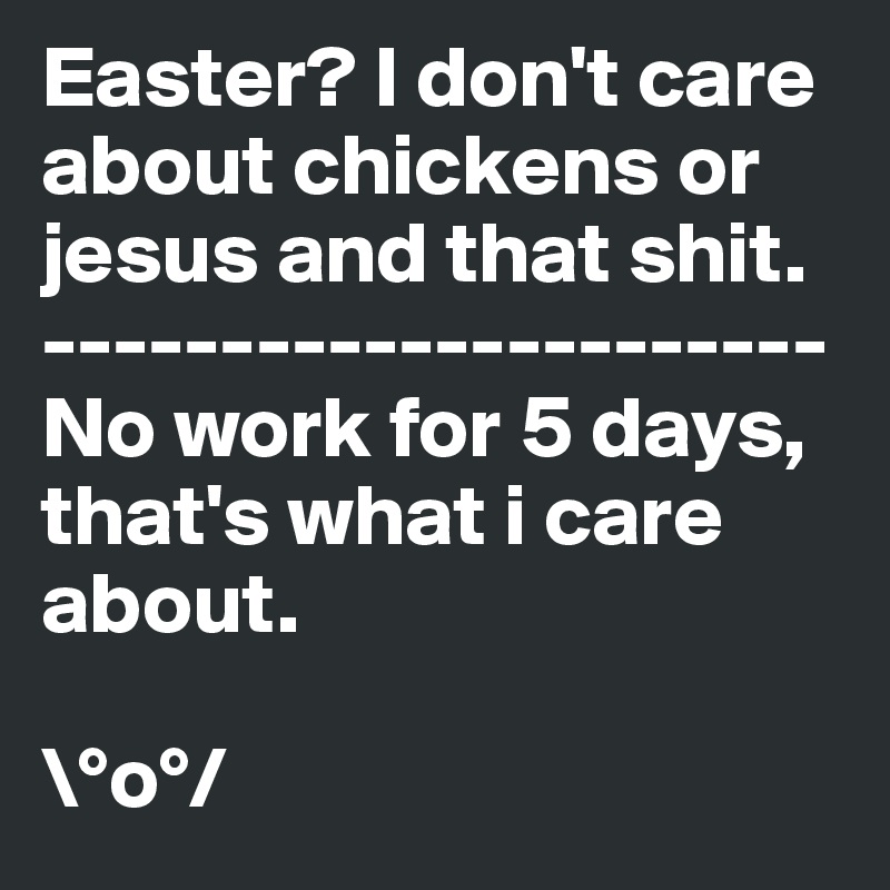 Easter? I don't care about chickens or jesus and that shit.
----------------------
No work for 5 days, that's what i care about.

\°o°/