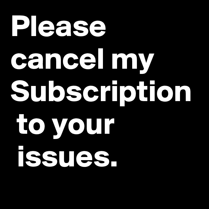 Please 
cancel my
Subscription
 to your
 issues. 