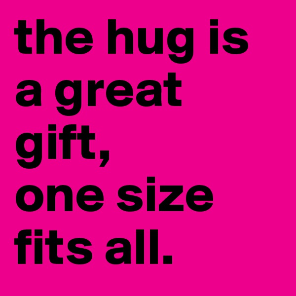 the hug is a great gift,
one size fits all. 