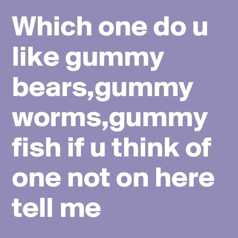 Which one do u like gummy bears,gummy worms,gummy fish if u think of one not on here tell me