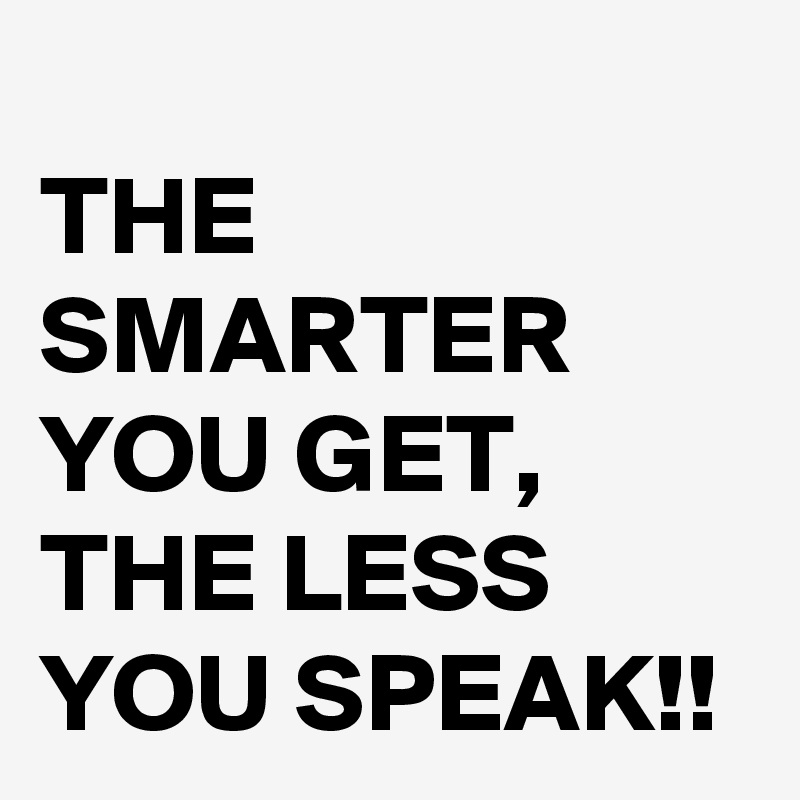 
THE SMARTER YOU GET, THE LESS YOU SPEAK!!