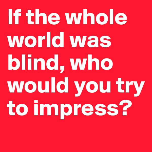If the whole world was blind, who would you try to impress?