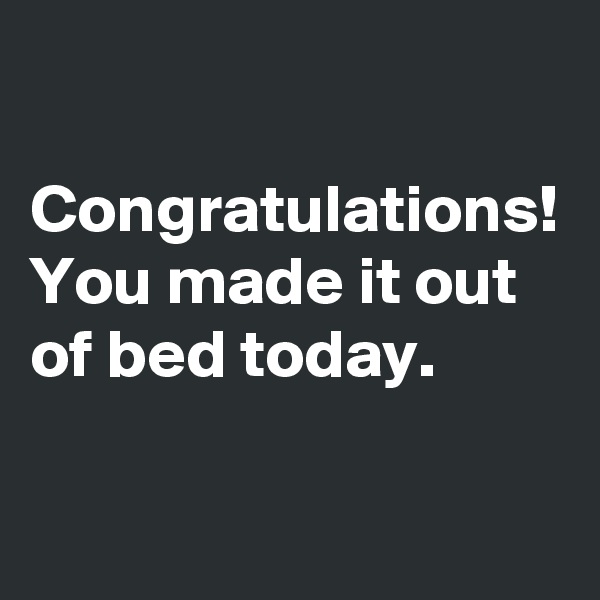 

Congratulations! You made it out of bed today.
