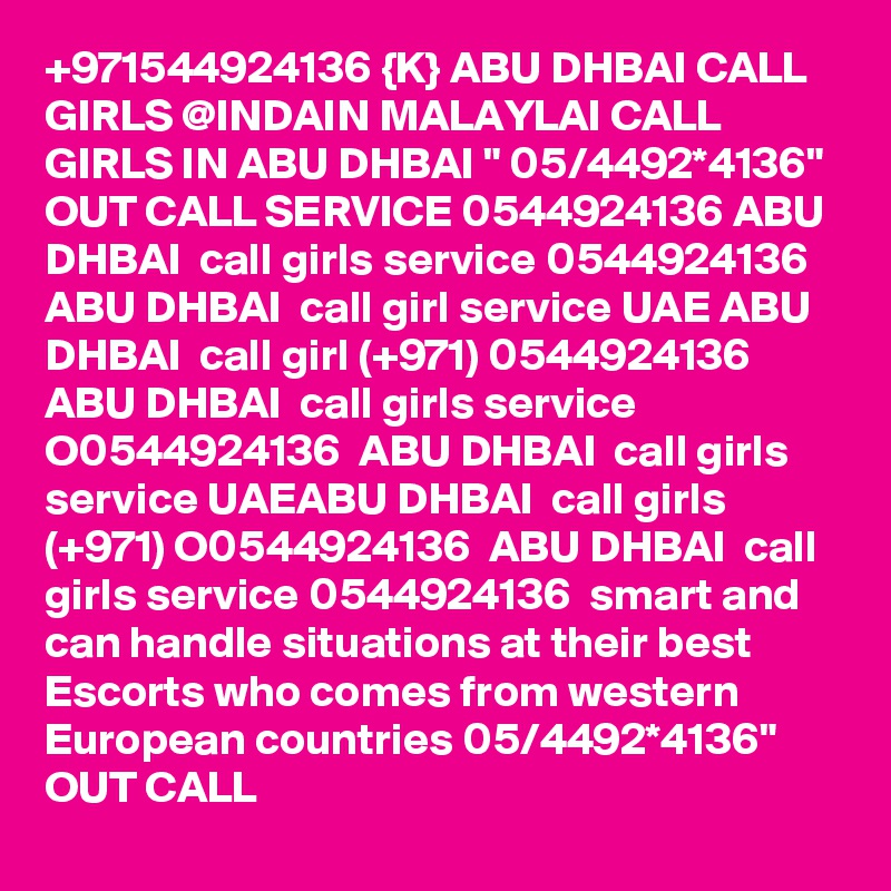 +971544924136 {K} ABU DHBAI CALL GIRLS @INDAIN MALAYLAI CALL GIRLS IN ABU DHBAI " 05/4492*4136" OUT CALL SERVICE 0544924136 ABU DHBAI  call girls service 0544924136  ABU DHBAI  call girl service UAE ABU DHBAI  call girl (+971) 0544924136  ABU DHBAI  call girls service O0544924136  ABU DHBAI  call girls service UAEABU DHBAI  call girls (+971) O0544924136  ABU DHBAI  call girls service 0544924136  smart and can handle situations at their best Escorts who comes from western European countries 05/4492*4136" OUT CALL