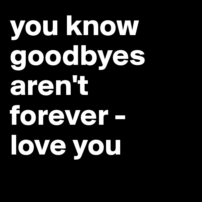 you know goodbyes aren't forever - 
love you
