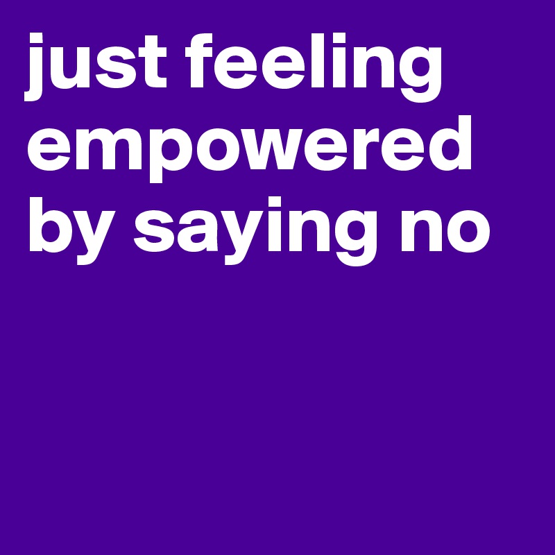 just feeling empowered by saying no


