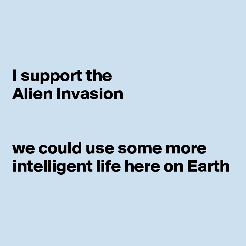 


I support the 
Alien Invasion


we could use some more intelligent life here on Earth


