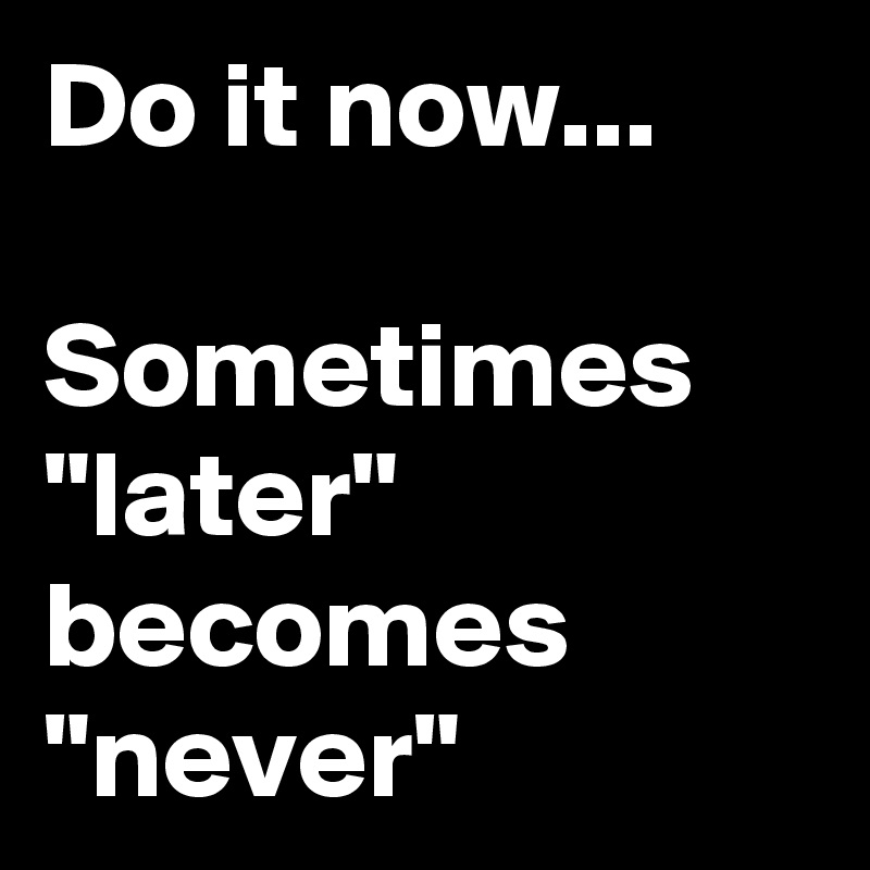 Do it now...

Sometimes "later" becomes 
"never"