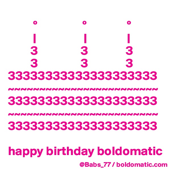 
          º                  º                º
          |                   |                |
         3                 3               3
         3                 3               3
33333333333333333333
~~~~~~~~~~~~~~~~~~~~~~~~
33333333333333333333
~~~~~~~~~~~~~~~~~~~~~~~~
33333333333333333333

happy birthday boldomatic