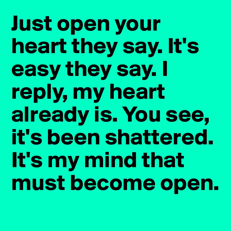 Just open your heart they say. It's easy they say. I reply, my heart already is. You see, it's been shattered. It's my mind that must become open. 