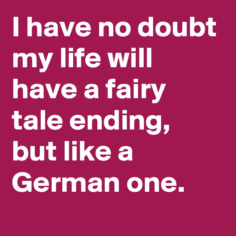 I have no doubt my life will have a fairy tale ending, but like a German one.