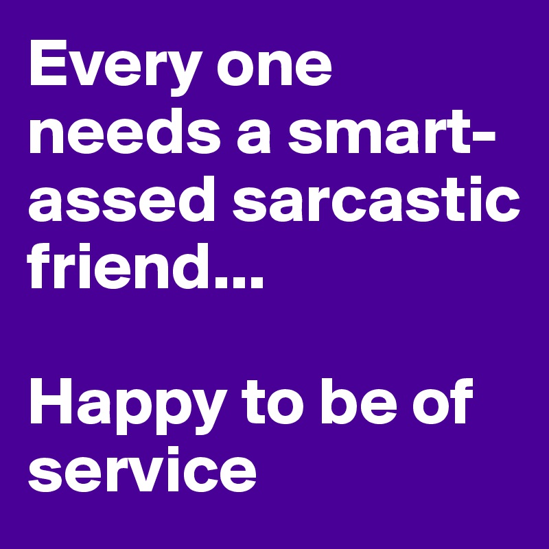 Every one needs a smart-assed sarcastic friend... 

Happy to be of service