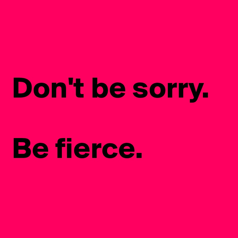 

Don't be sorry.

Be fierce.

