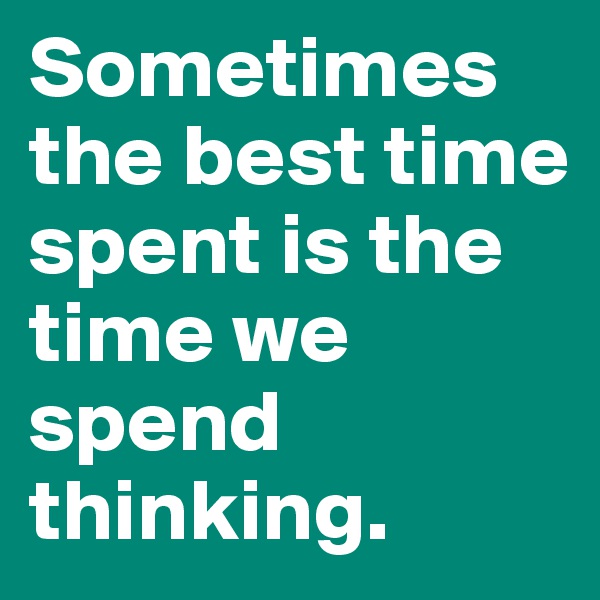 Sometimes the best time spent is the time we spend thinking. 