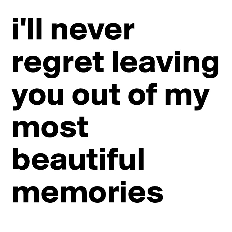 i'll never regret leaving you out of my most beautiful memories
