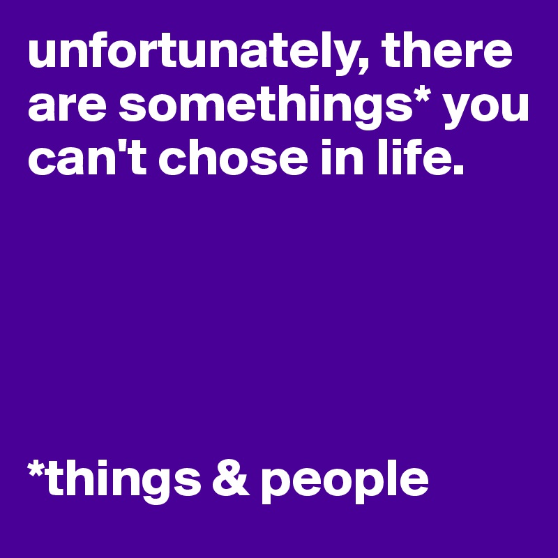 unfortunately, there are somethings* you can't chose in life.





*things & people
