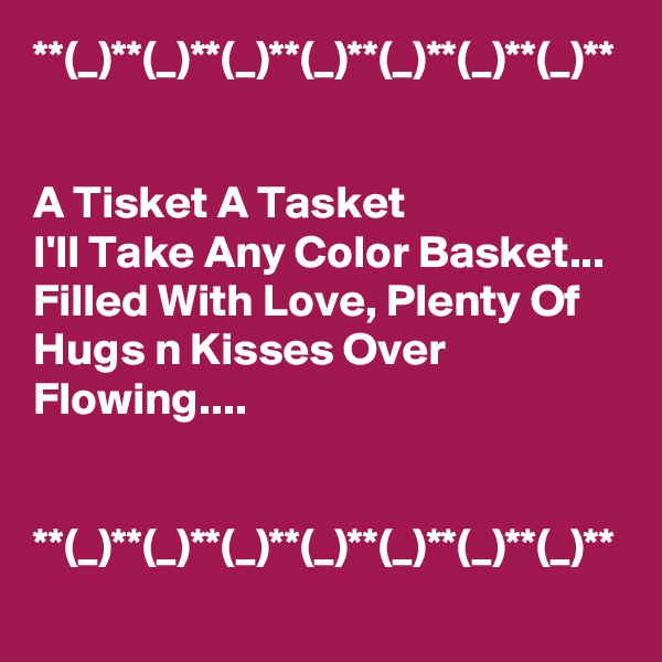 **(_)**(_)**(_)**(_)**(_)**(_)**(_)**


A Tisket A Tasket
I'll Take Any Color Basket...
Filled With Love, Plenty Of Hugs n Kisses Over Flowing....


**(_)**(_)**(_)**(_)**(_)**(_)**(_)**