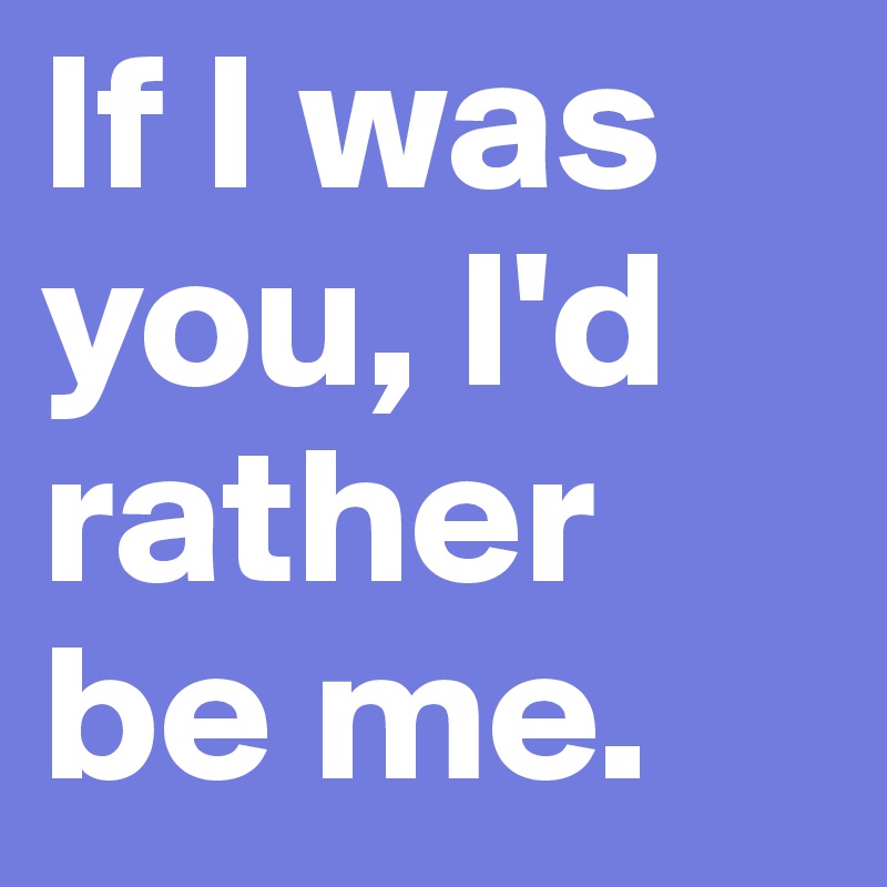 If I was you, I'd rather be me.