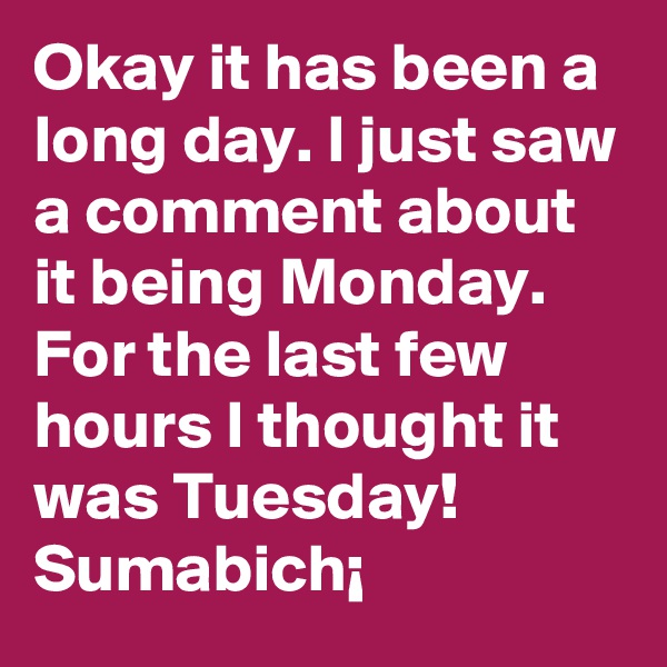Okay it has been a long day. I just saw a comment about it being Monday. For the last few hours I thought it was Tuesday! Sumabich¡