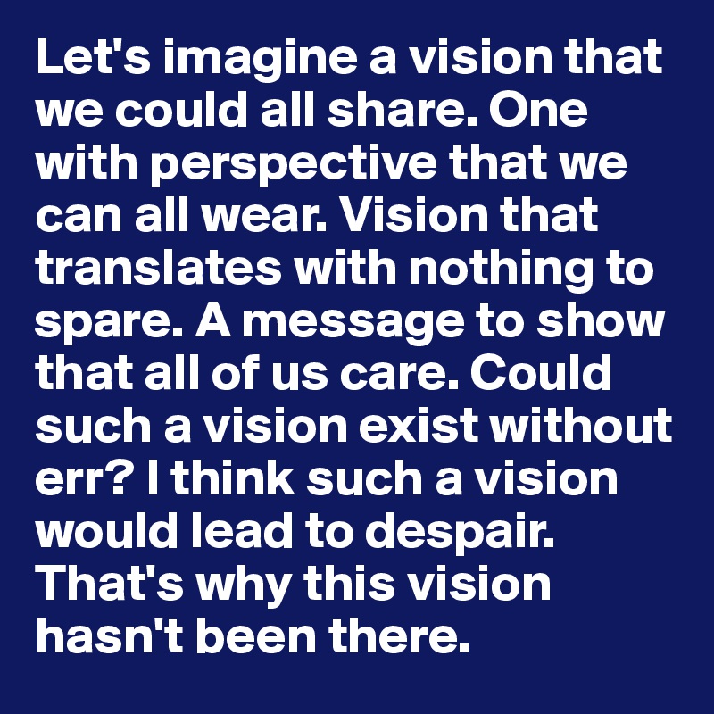 Let's imagine a vision that we could all share. One with perspective that we can all wear. Vision that translates with nothing to spare. A message to show that all of us care. Could such a vision exist without err? I think such a vision would lead to despair. That's why this vision hasn't been there. 