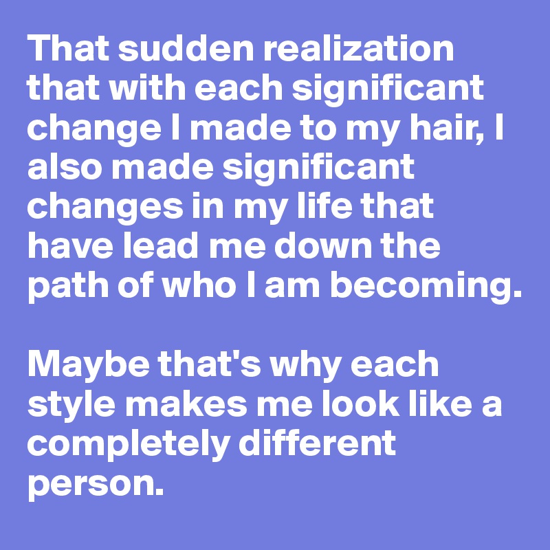 That sudden realization that with each significant change I made to my hair, I also made significant changes in my life that have lead me down the path of who I am becoming. 

Maybe that's why each style makes me look like a completely different person. 