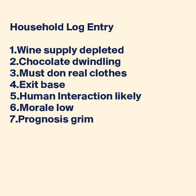 
Household Log Entry

1.Wine supply depleted
2.Chocolate dwindling
3.Must don real clothes
4.Exit base
5.Human Interaction likely
6.Morale low
7.Prognosis grim




