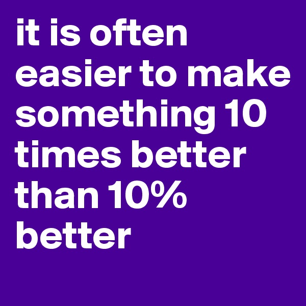 it is often easier to make something 10 times better than 10% better