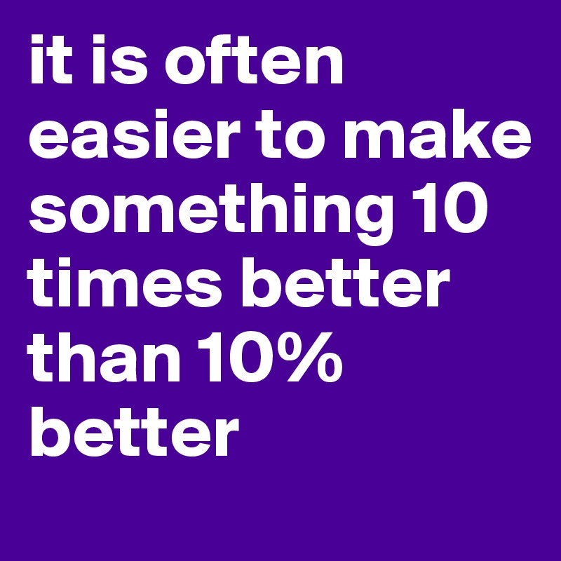 it is often easier to make something 10 times better than 10% better