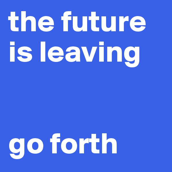 the future is leaving 


go forth 