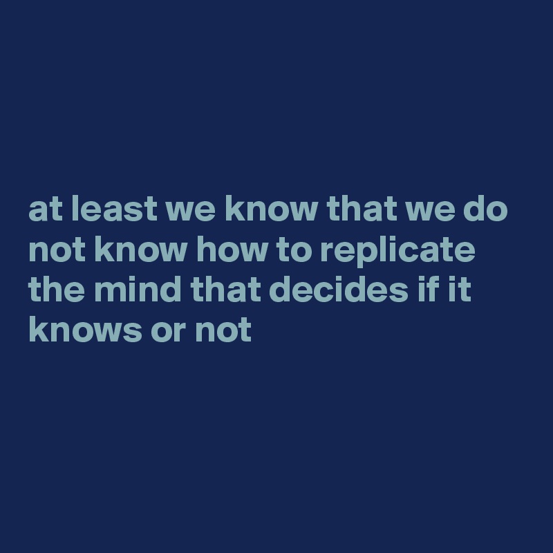 



at least we know that we do not know how to replicate the mind that decides if it knows or not



