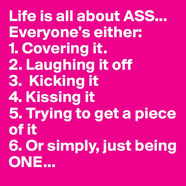 Life is all about ASS... 
Everyone's either: 
1. Covering it.
2. Laughing it off
3.  Kicking it
4. Kissing it
5. Trying to get a piece of it
6. Or simply, just being 
ONE...
