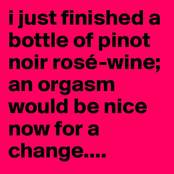 i just finished a bottle of pinot noir rosé-wine; an orgasm would be nice now for a change....
